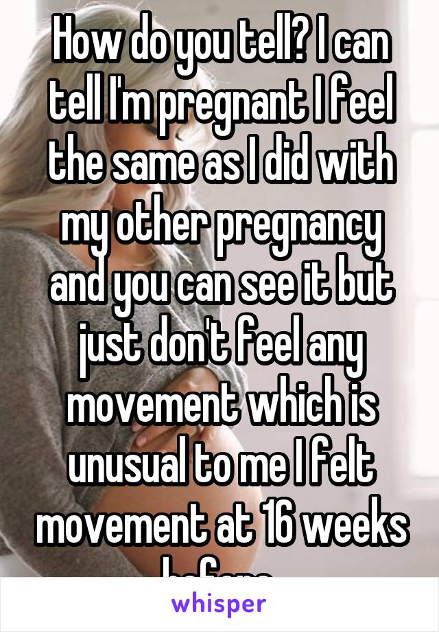 How do you tell? I can tell I'm pregnant I feel the same as I did with my other pregnancy and you can see it but just don't feel any movement which is unusual to me I felt movement at 16 weeks before 