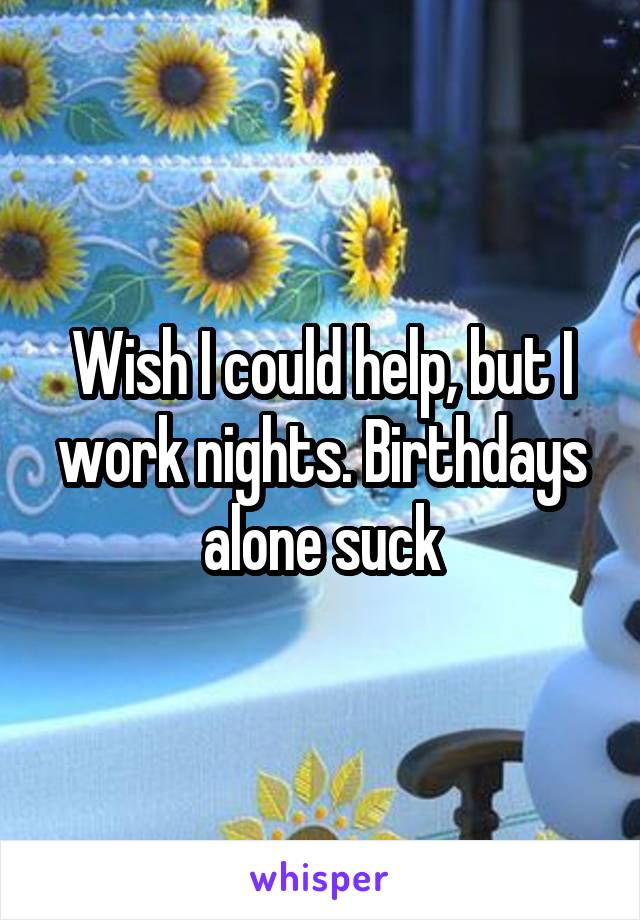 Wish I could help, but I work nights. Birthdays alone suck