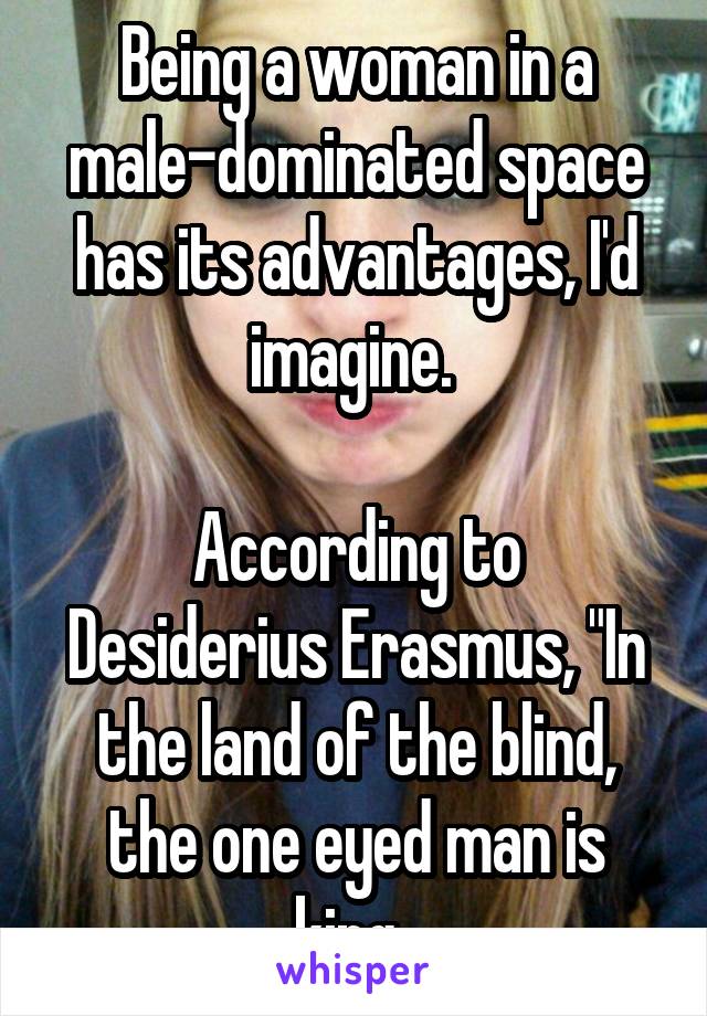 Being a woman in a male-dominated space has its advantages, I'd imagine. 

According to Desiderius Erasmus, "In the land of the blind, the one eyed man is king. 