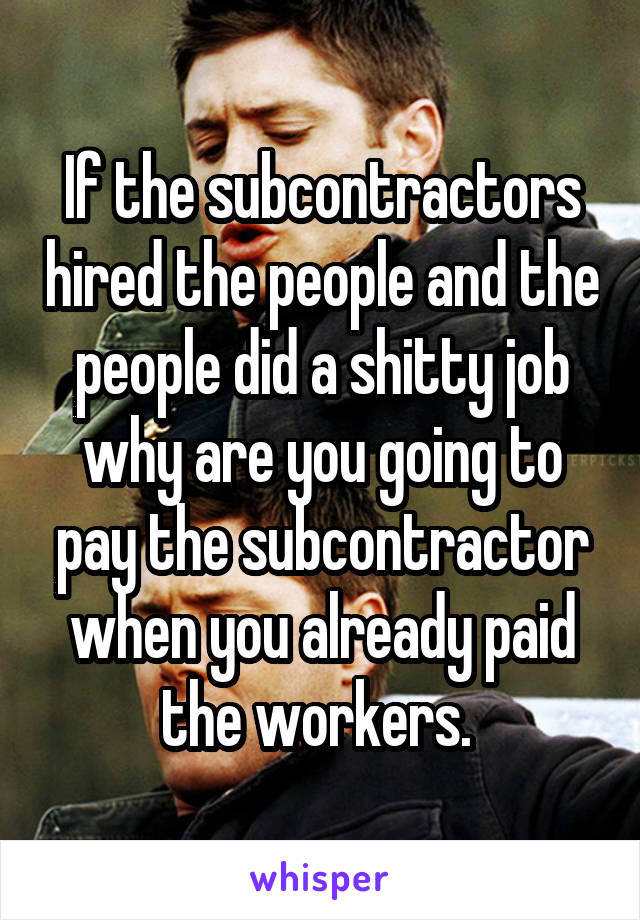 If the subcontractors hired the people and the people did a shitty job why are you going to pay the subcontractor when you already paid the workers. 