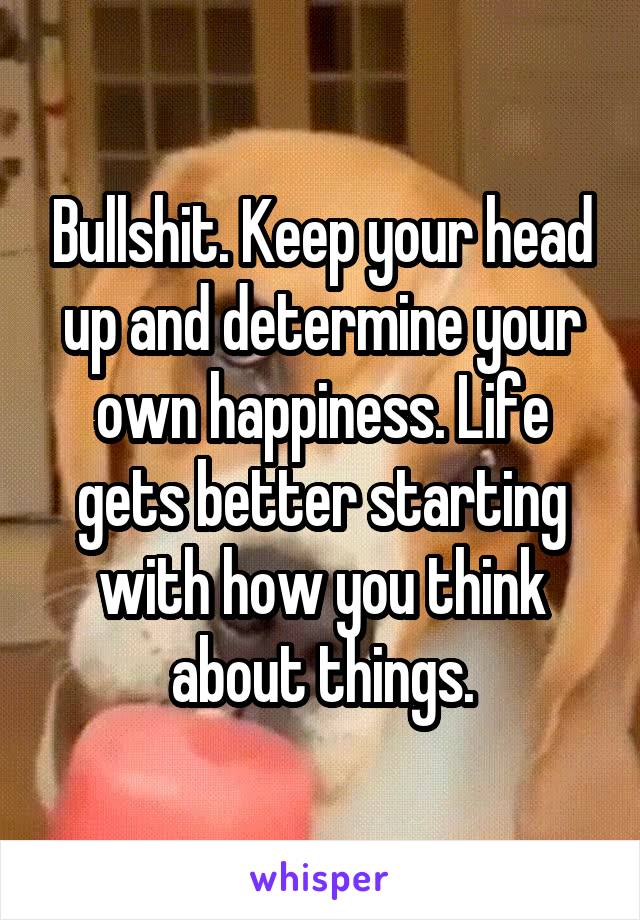 Bullshit. Keep your head up and determine your own happiness. Life gets better starting with how you think about things.