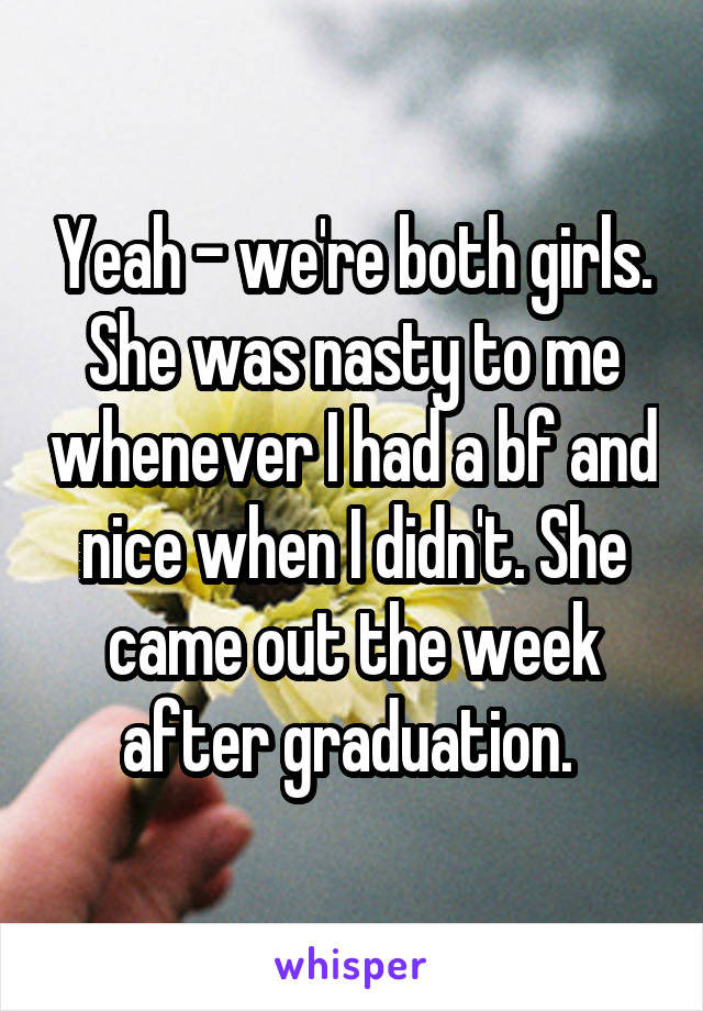 Yeah - we're both girls. She was nasty to me whenever I had a bf and nice when I didn't. She came out the week after graduation. 