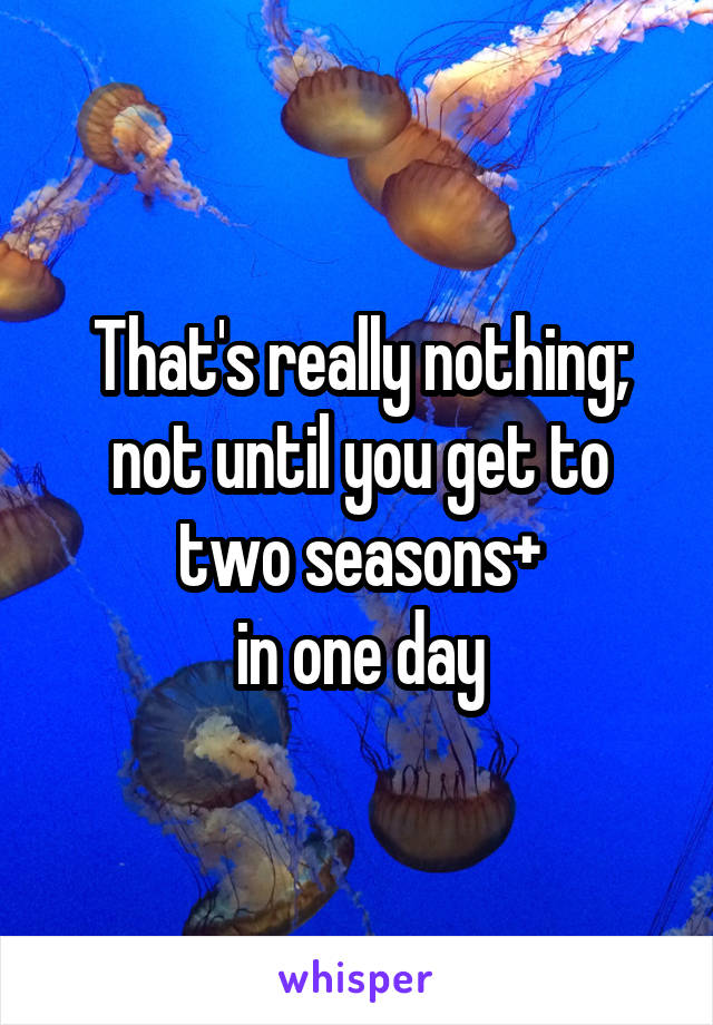 That's really nothing; not until you get to two seasons+
in one day