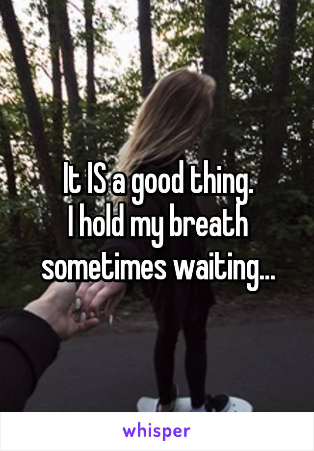 It IS a good thing.
I hold my breath sometimes waiting...