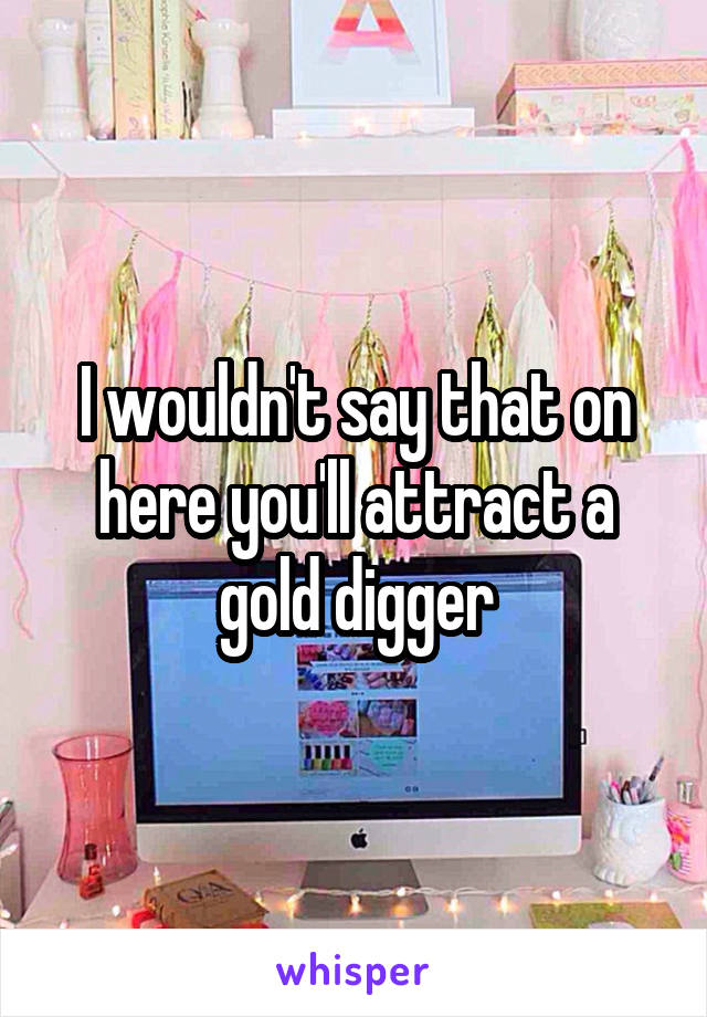 I wouldn't say that on here you'll attract a gold digger
