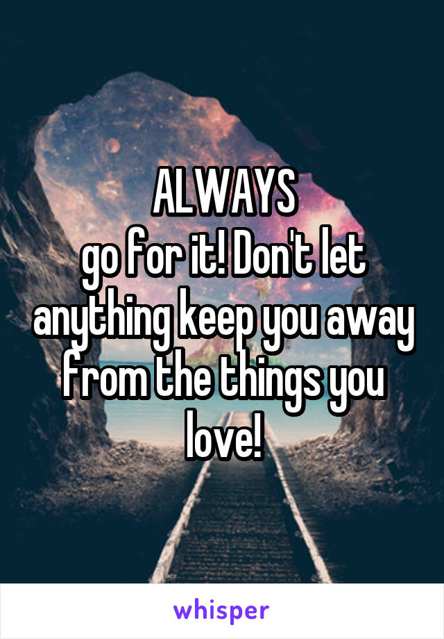 ALWAYS
go for it! Don't let anything keep you away from the things you love!