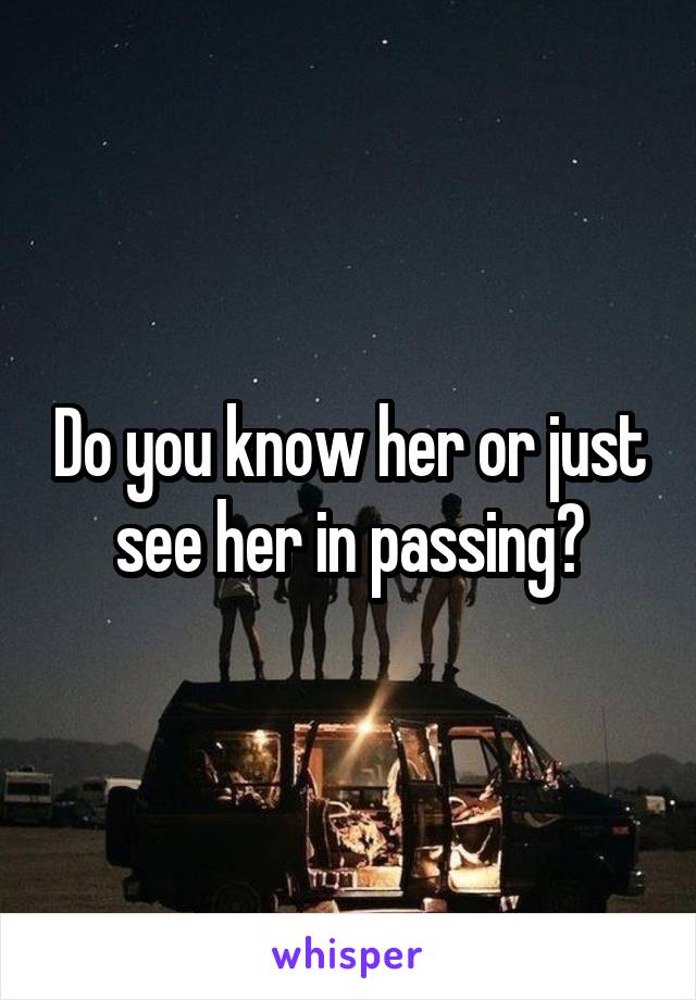 Do you know her or just see her in passing?