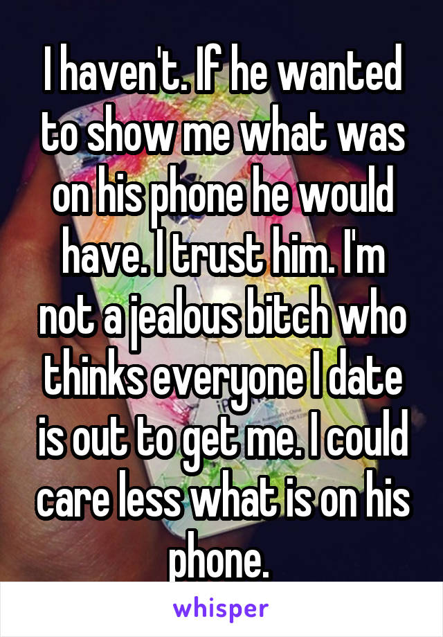 I haven't. If he wanted to show me what was on his phone he would have. I trust him. I'm not a jealous bitch who thinks everyone I date is out to get me. I could care less what is on his phone. 