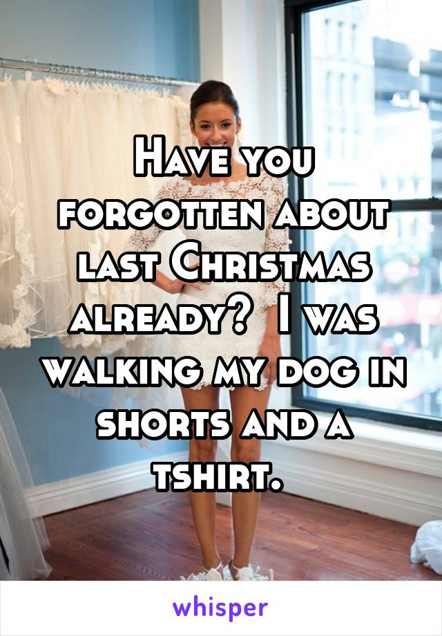 Have you forgotten about last Christmas already?  I was walking my dog in shorts and a tshirt. 