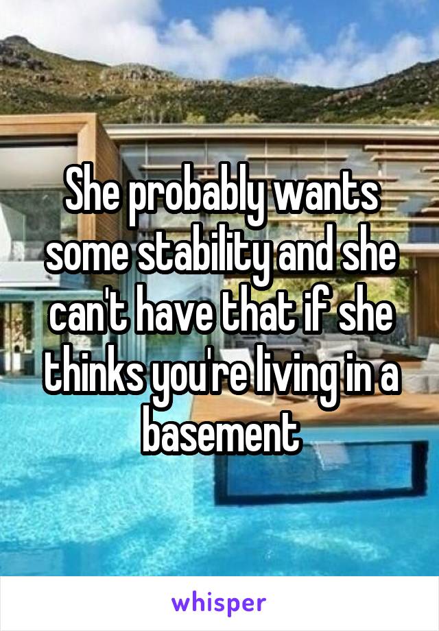 She probably wants some stability and she can't have that if she thinks you're living in a basement