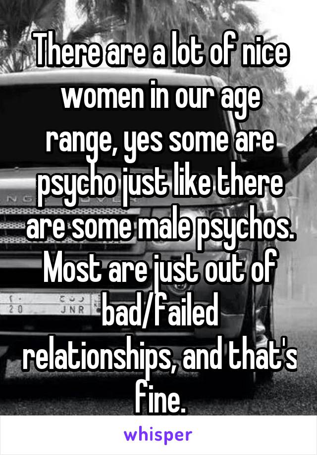 There are a lot of nice women in our age range, yes some are psycho just like there are some male psychos. Most are just out of bad/failed relationships, and that's fine.