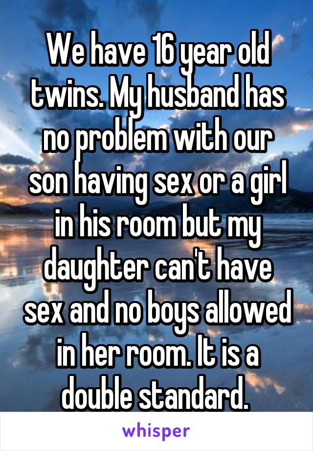 We have 16 year old twins. My husband has no problem with our son having sex or a girl in his room but my daughter can't have sex and no boys allowed in her room. It is a double standard. 