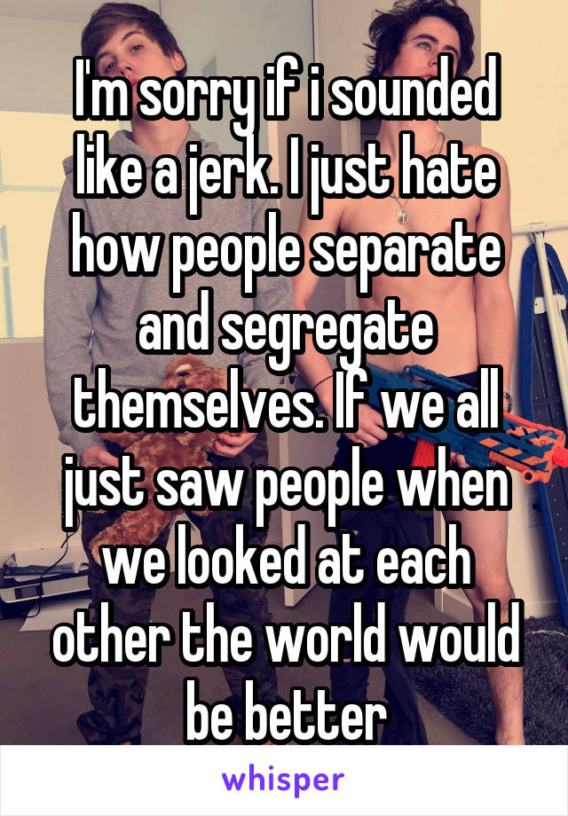 I'm sorry if i sounded like a jerk. I just hate how people separate and segregate themselves. If we all just saw people when we looked at each other the world would be better
