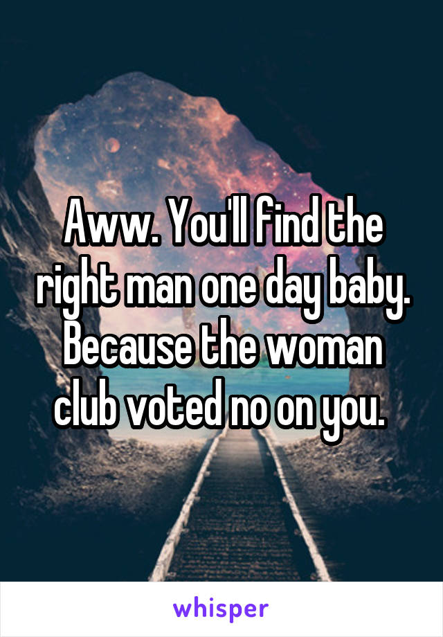 Aww. You'll find the right man one day baby. Because the woman club voted no on you. 