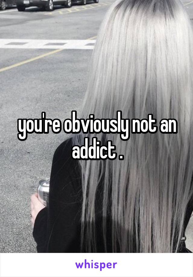 you're obviously not an addict .