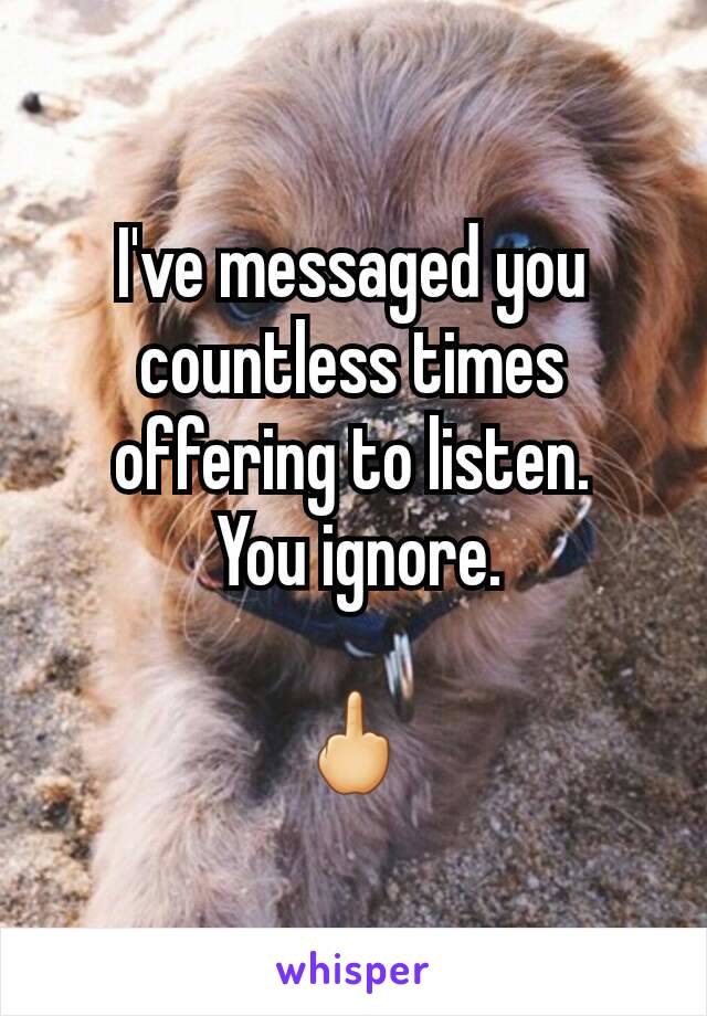 I've messaged you countless times offering to listen.
 You ignore.

🖕