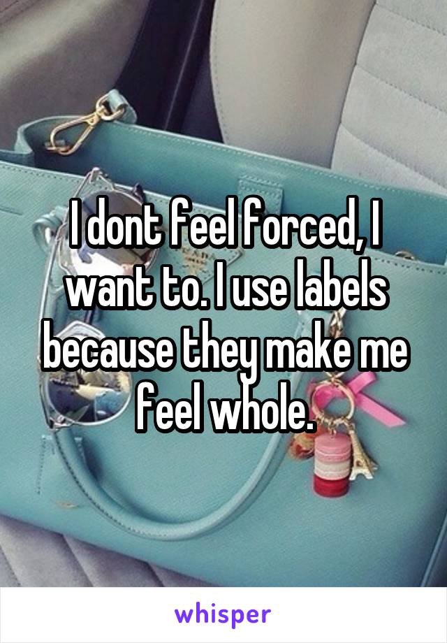 I dont feel forced, I want to. I use labels because they make me feel whole.