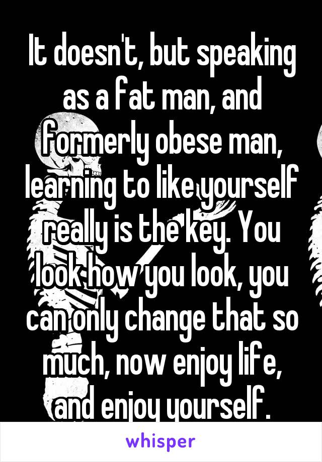 It doesn't, but speaking as a fat man, and formerly obese man, learning to like yourself really is the key. You look how you look, you can only change that so much, now enjoy life, and enjoy yourself.