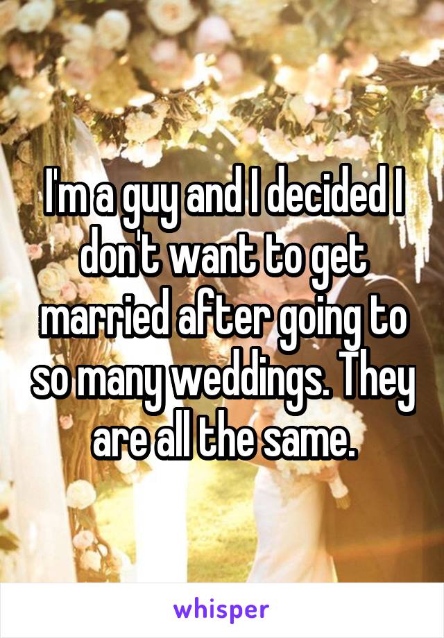 I'm a guy and I decided I don't want to get married after going to so many weddings. They are all the same.