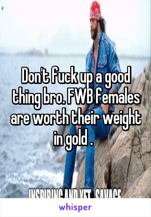 Don't fuck up a good thing bro. FWB females are worth their weight in gold .  
