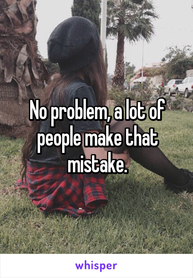 No problem, a lot of people make that mistake.