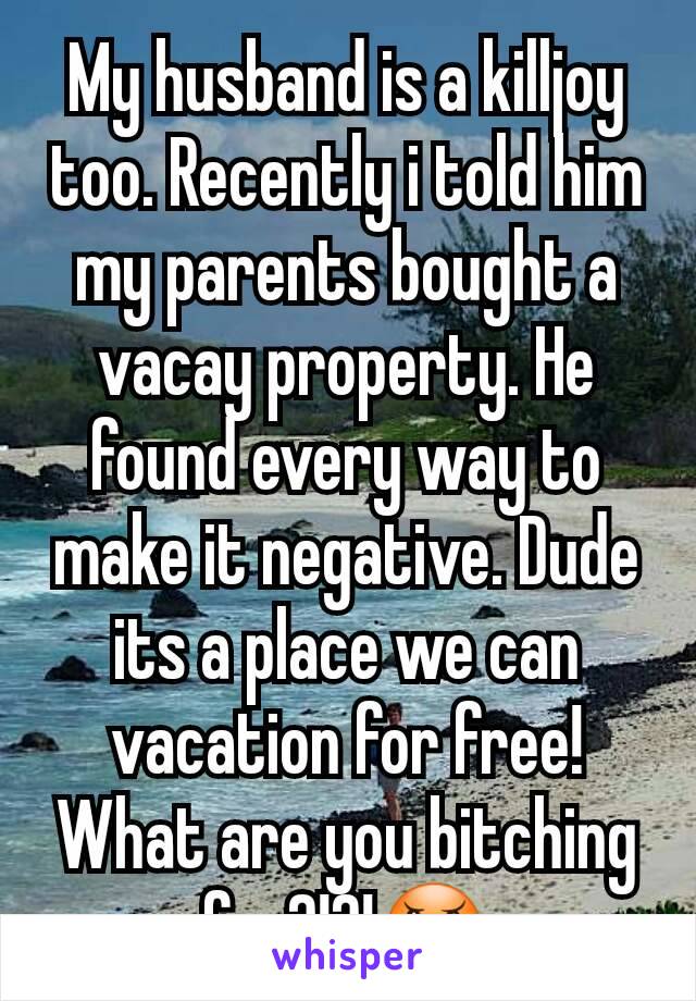 My husband is a killjoy too. Recently i told him my parents bought a vacay property. He found every way to make it negative. Dude its a place we can vacation for free! What are you bitching for?!?!😠