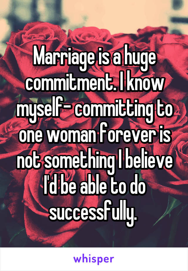 Marriage is a huge commitment. I know myself- committing to one woman forever is not something I believe I'd be able to do successfully. 