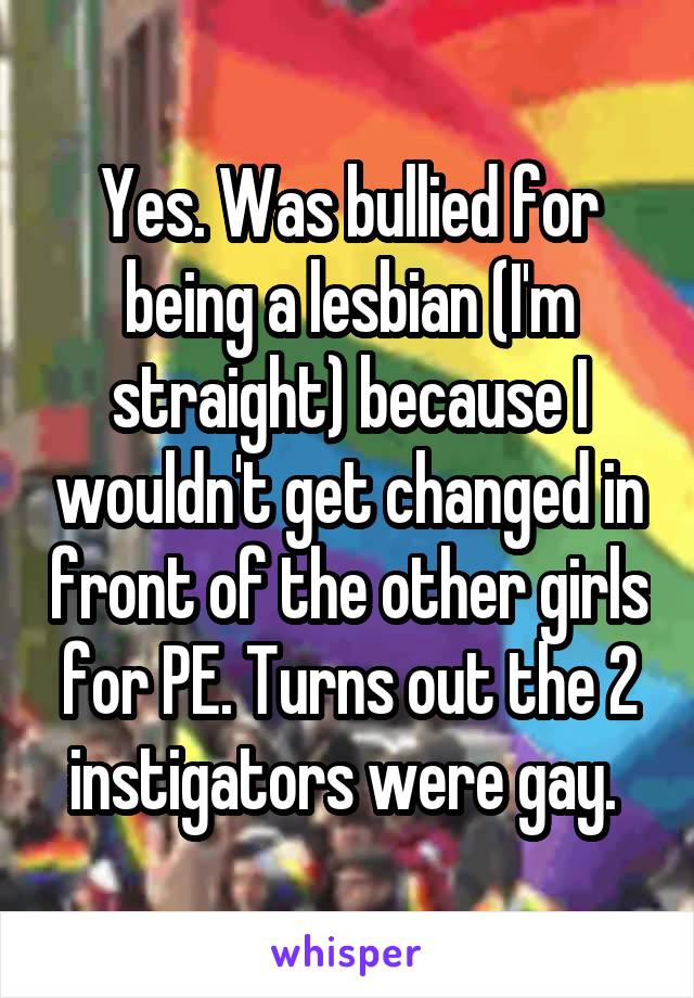 Yes. Was bullied for being a lesbian (I'm straight) because I wouldn't get changed in front of the other girls for PE. Turns out the 2 instigators were gay. 