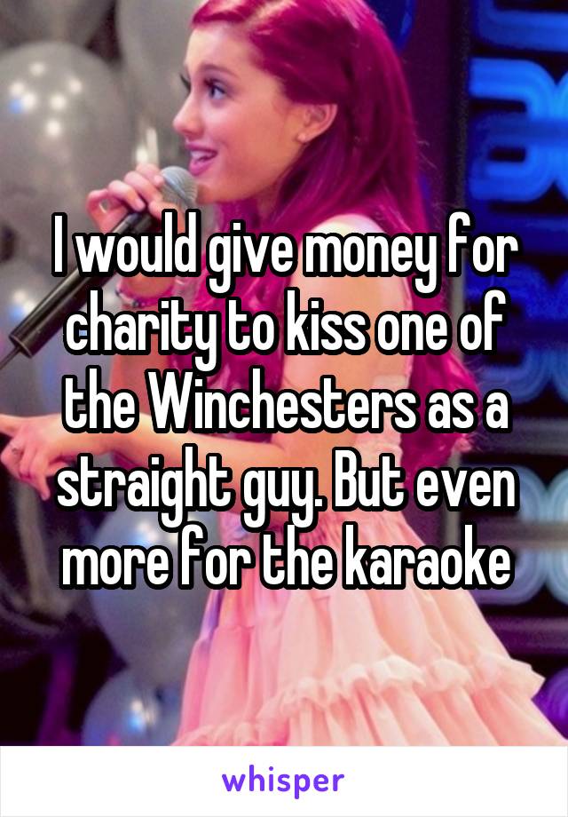 I would give money for charity to kiss one of the Winchesters as a straight guy. But even more for the karaoke