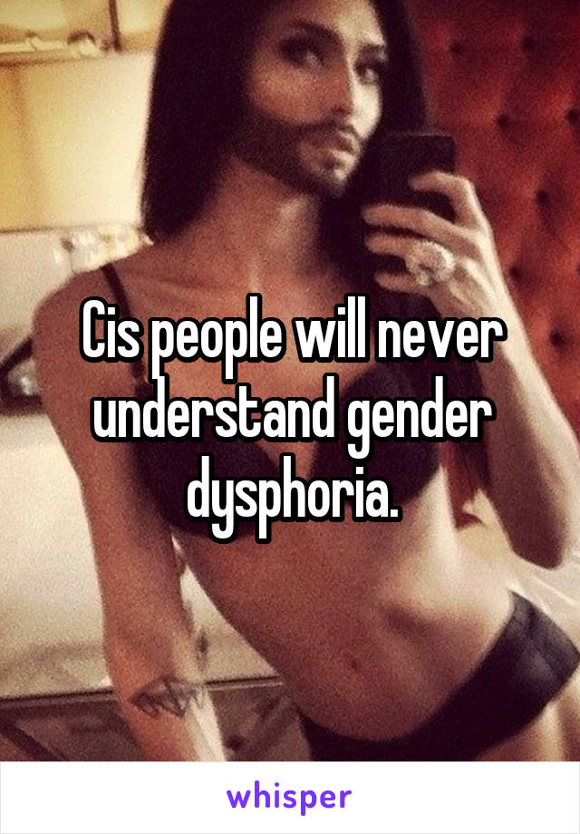 Cis people will never understand gender dysphoria.