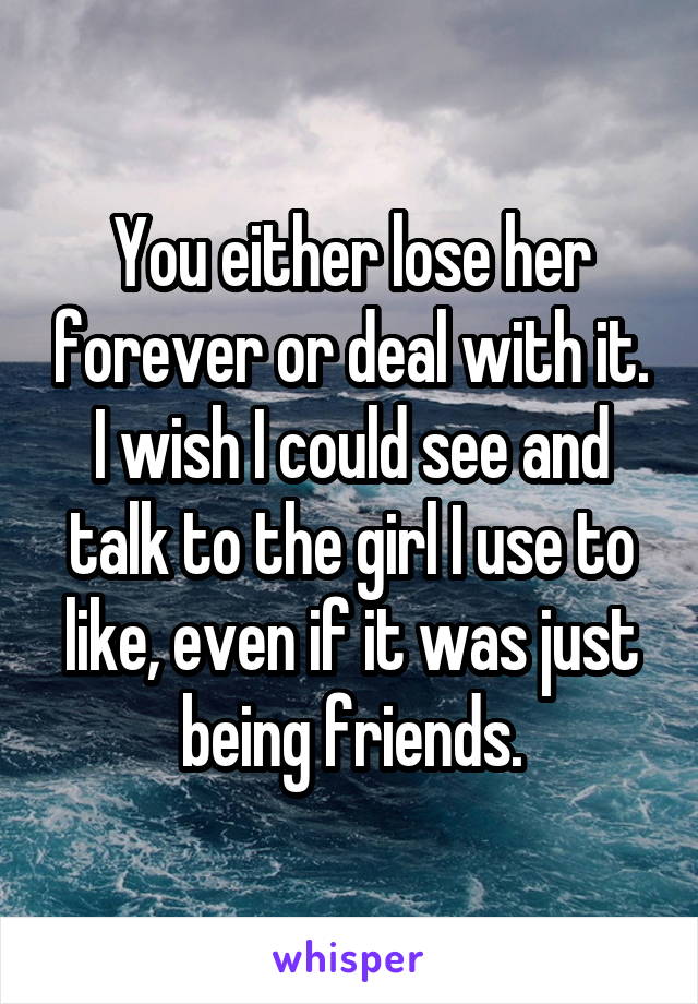 You either lose her forever or deal with it. I wish I could see and talk to the girl I use to like, even if it was just being friends.