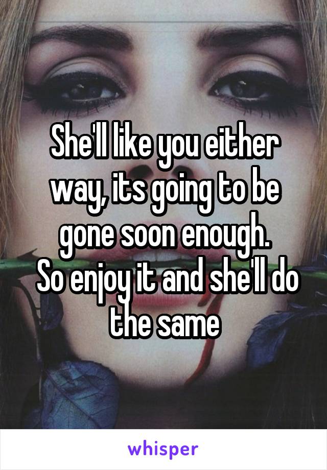 She'll like you either way, its going to be gone soon enough.
 So enjoy it and she'll do the same