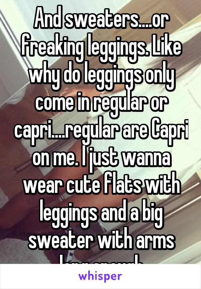 And sweaters....or freaking leggings. Like why do leggings only come in regular or capri....regular are Capri on me. I just wanna wear cute flats with leggings and a big sweater with arms long enough
