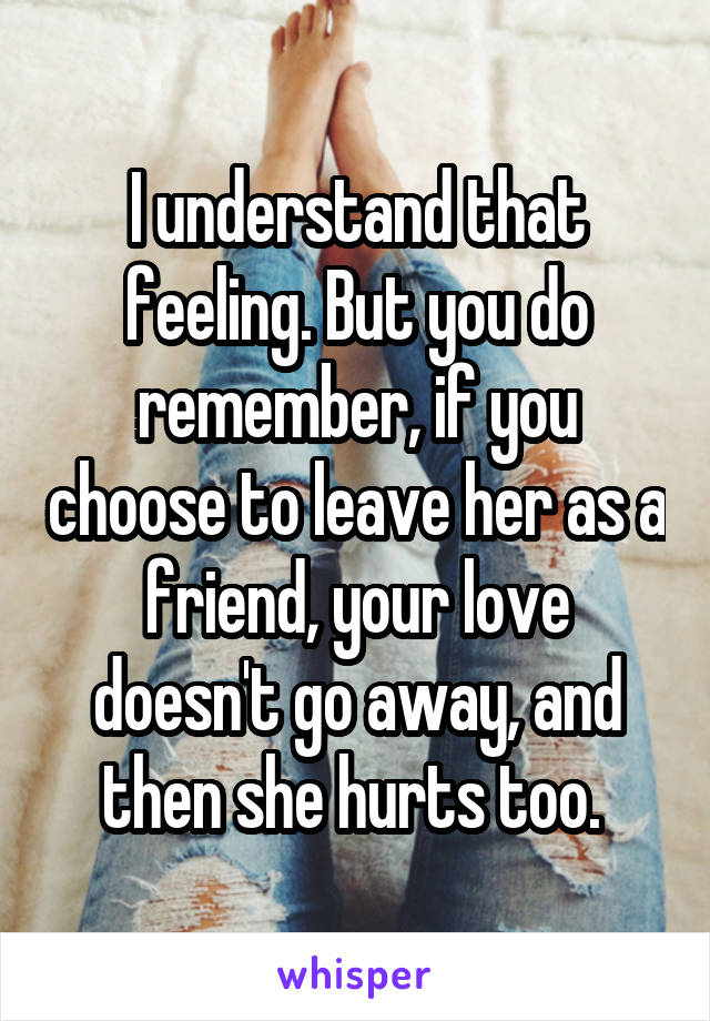 I understand that feeling. But you do remember, if you choose to leave her as a friend, your love doesn't go away, and then she hurts too. 