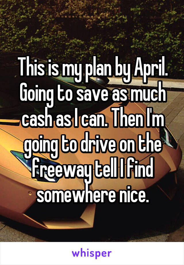 This is my plan by April. Going to save as much cash as I can. Then I'm going to drive on the freeway tell I find somewhere nice.