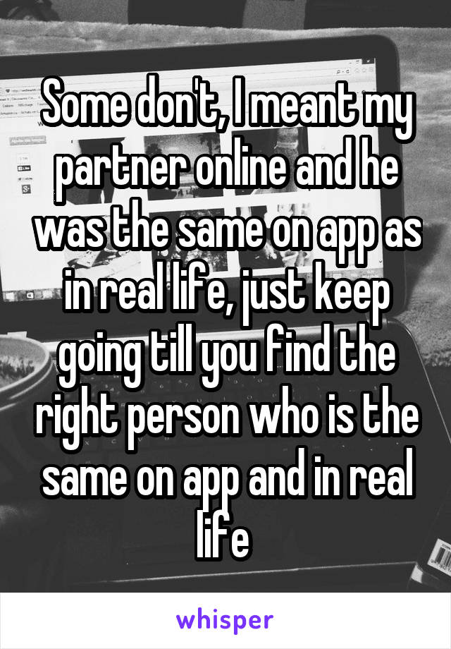 Some don't, I meant my partner online and he was the same on app as in real life, just keep going till you find the right person who is the same on app and in real life 