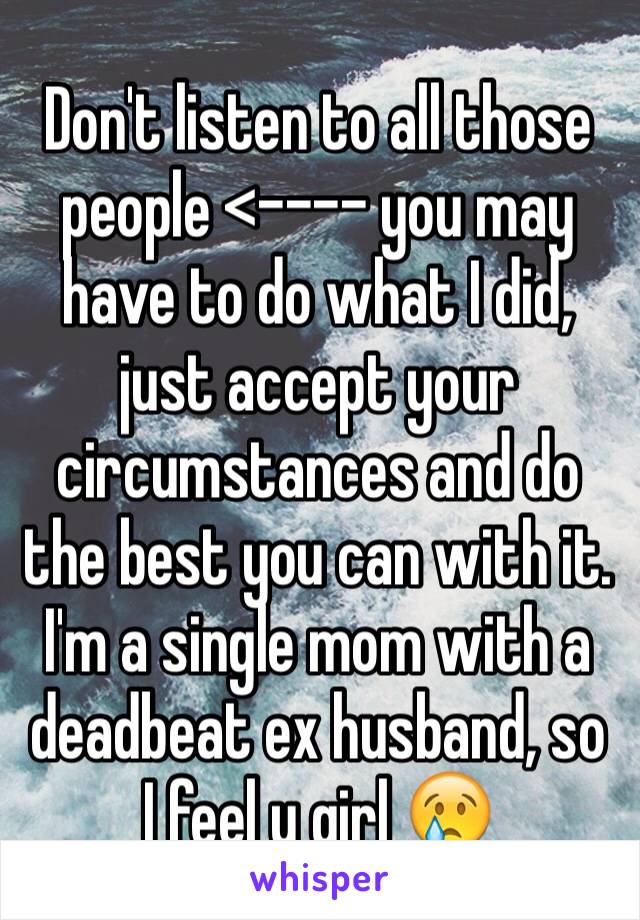 Don't listen to all those people <---- you may have to do what I did, just accept your circumstances and do the best you can with it. I'm a single mom with a deadbeat ex husband, so I feel u girl 😢