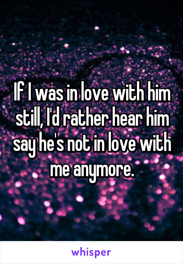If I was in love with him still, I'd rather hear him say he's not in love with me anymore.