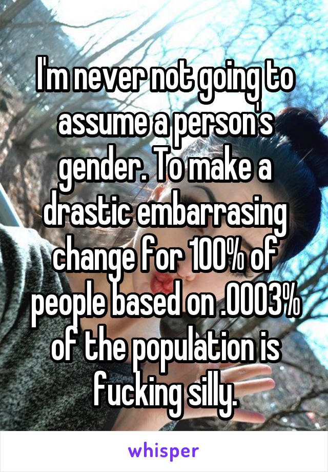 I'm never not going to assume a person's gender. To make a drastic embarrasing change for 100% of people based on .0003% of the population is fucking silly.