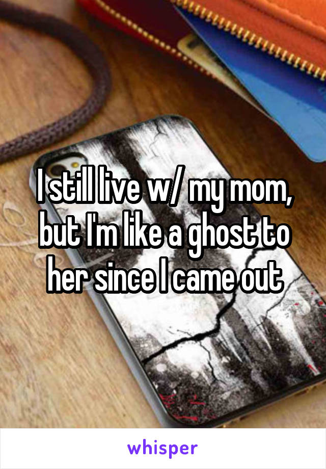 I still live w/ my mom, but I'm like a ghost to her since I came out