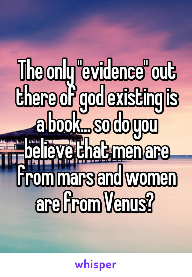 The only "evidence" out there of god existing is a book... so do you believe that men are from mars and women are from Venus? 