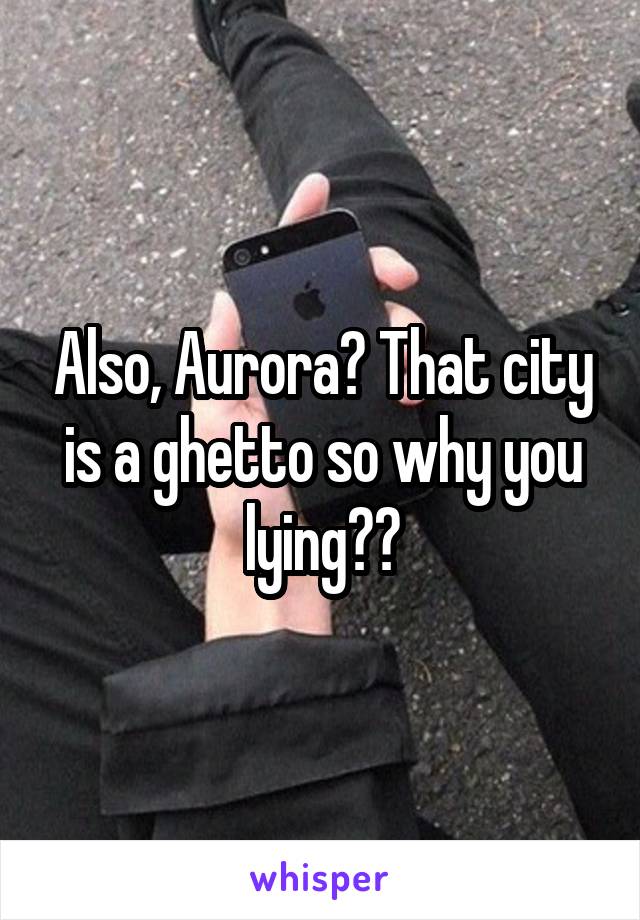 Also, Aurora? That city is a ghetto so why you lying??