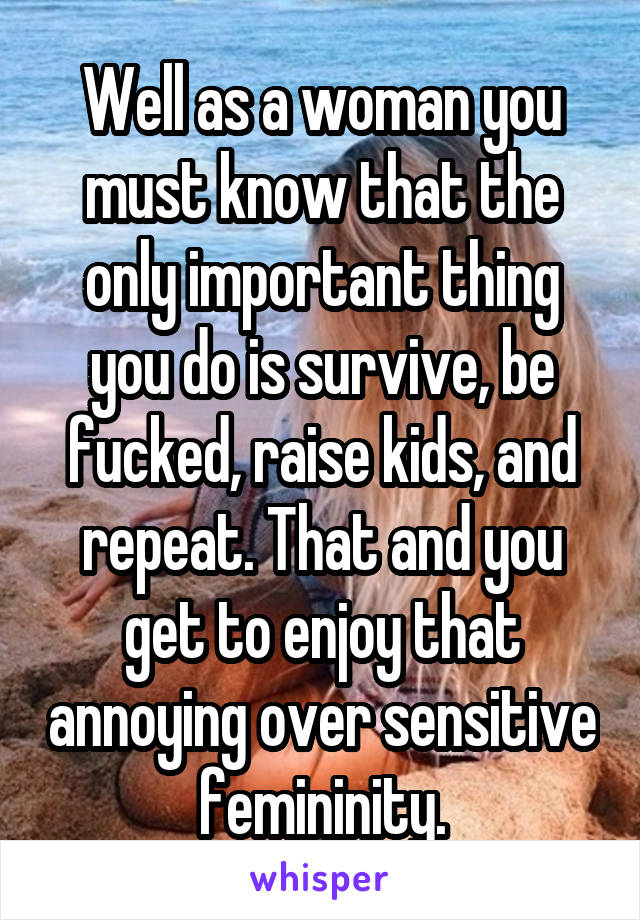 Well as a woman you must know that the only important thing you do is survive, be fucked, raise kids, and repeat. That and you get to enjoy that annoying over sensitive femininity.