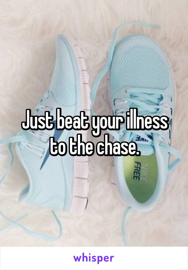 Just beat your illness to the chase.