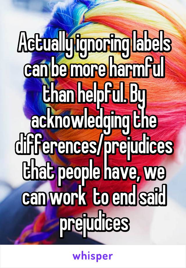 Actually ignoring labels can be more harmful than helpful. By acknowledging the differences/prejudices that people have, we can work  to end said prejudices