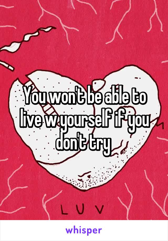 You won't be able to live w yourself if you don't try 