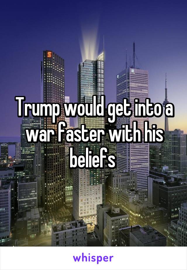 Trump would get into a war faster with his beliefs 