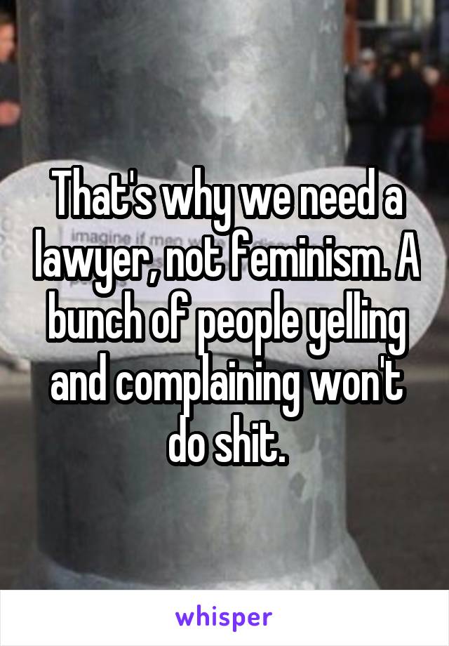 That's why we need a lawyer, not feminism. A bunch of people yelling and complaining won't do shit.