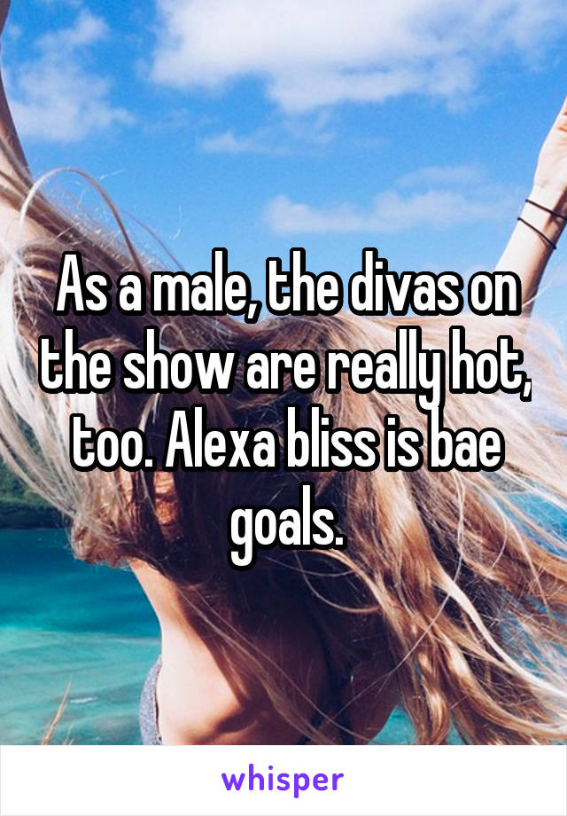 As a male, the divas on the show are really hot, too. Alexa bliss is bae goals.