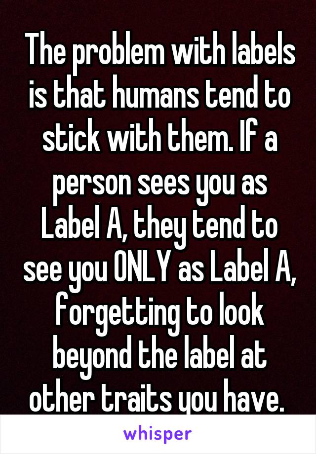 The problem with labels is that humans tend to stick with them. If a person sees you as Label A, they tend to see you ONLY as Label A, forgetting to look beyond the label at other traits you have. 
